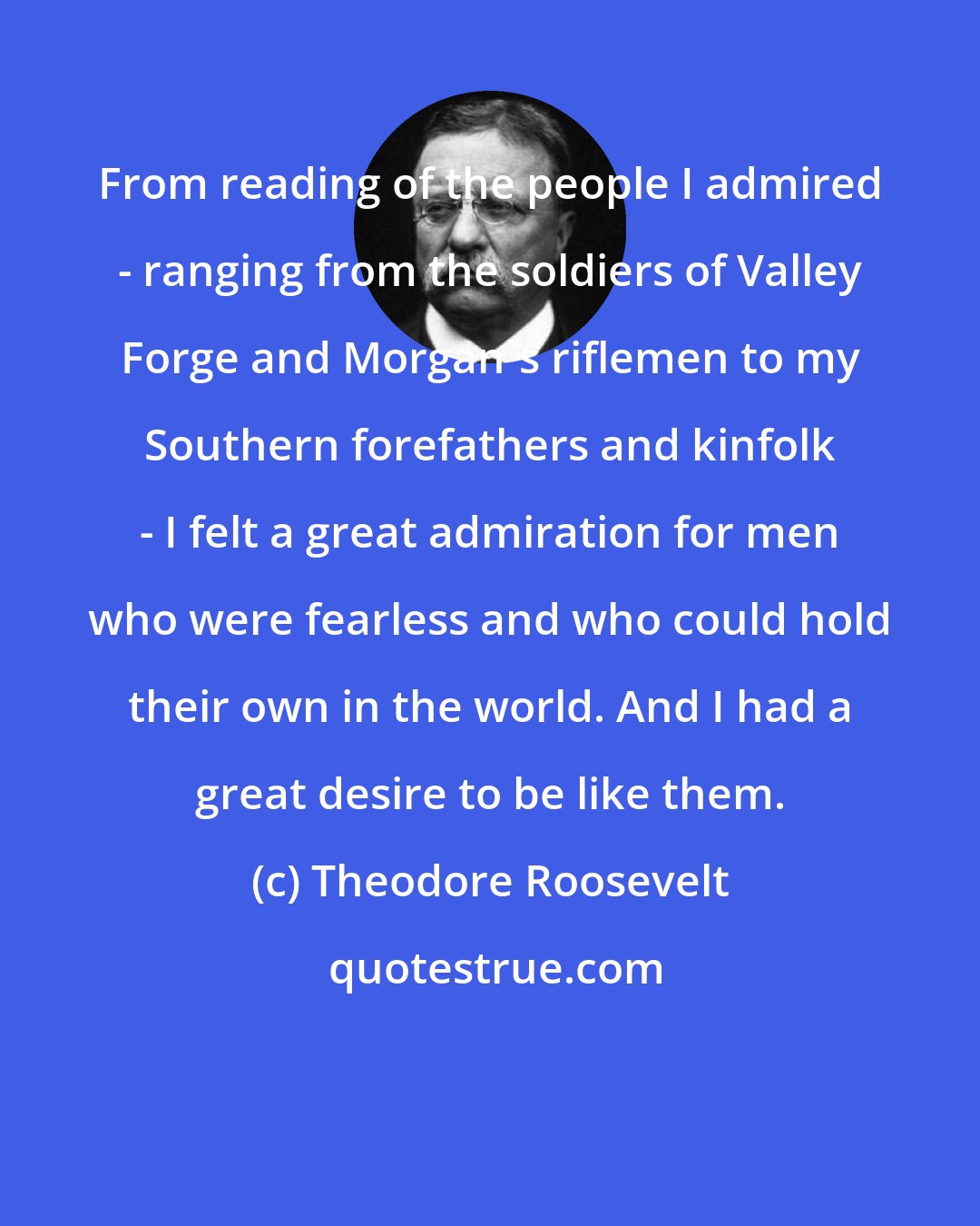 Theodore Roosevelt: From reading of the people I admired - ranging from the soldiers of Valley Forge and Morgan's riflemen to my Southern forefathers and kinfolk - I felt a great admiration for men who were fearless and who could hold their own in the world. And I had a great desire to be like them.