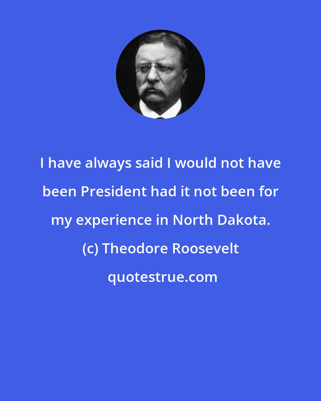 Theodore Roosevelt: I have always said I would not have been President had it not been for my experience in North Dakota.