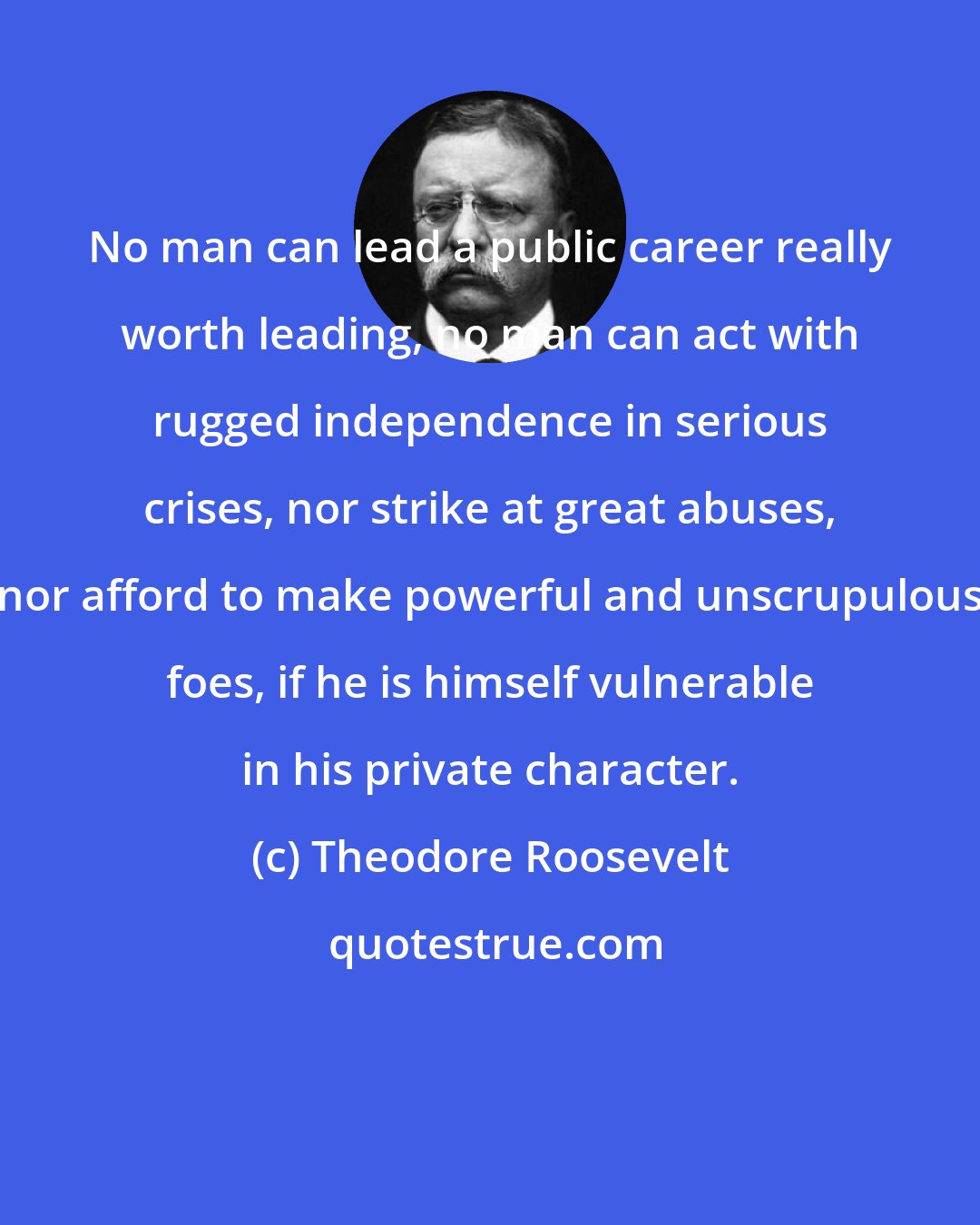 Theodore Roosevelt: No man can lead a public career really worth leading, no man can act with rugged independence in serious crises, nor strike at great abuses, nor afford to make powerful and unscrupulous foes, if he is himself vulnerable in his private character.