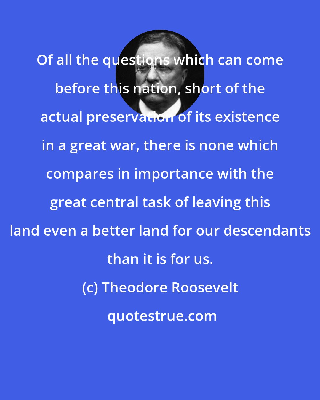 Theodore Roosevelt: Of all the questions which can come before this nation, short of the actual preservation of its existence in a great war, there is none which compares in importance with the great central task of leaving this land even a better land for our descendants than it is for us.