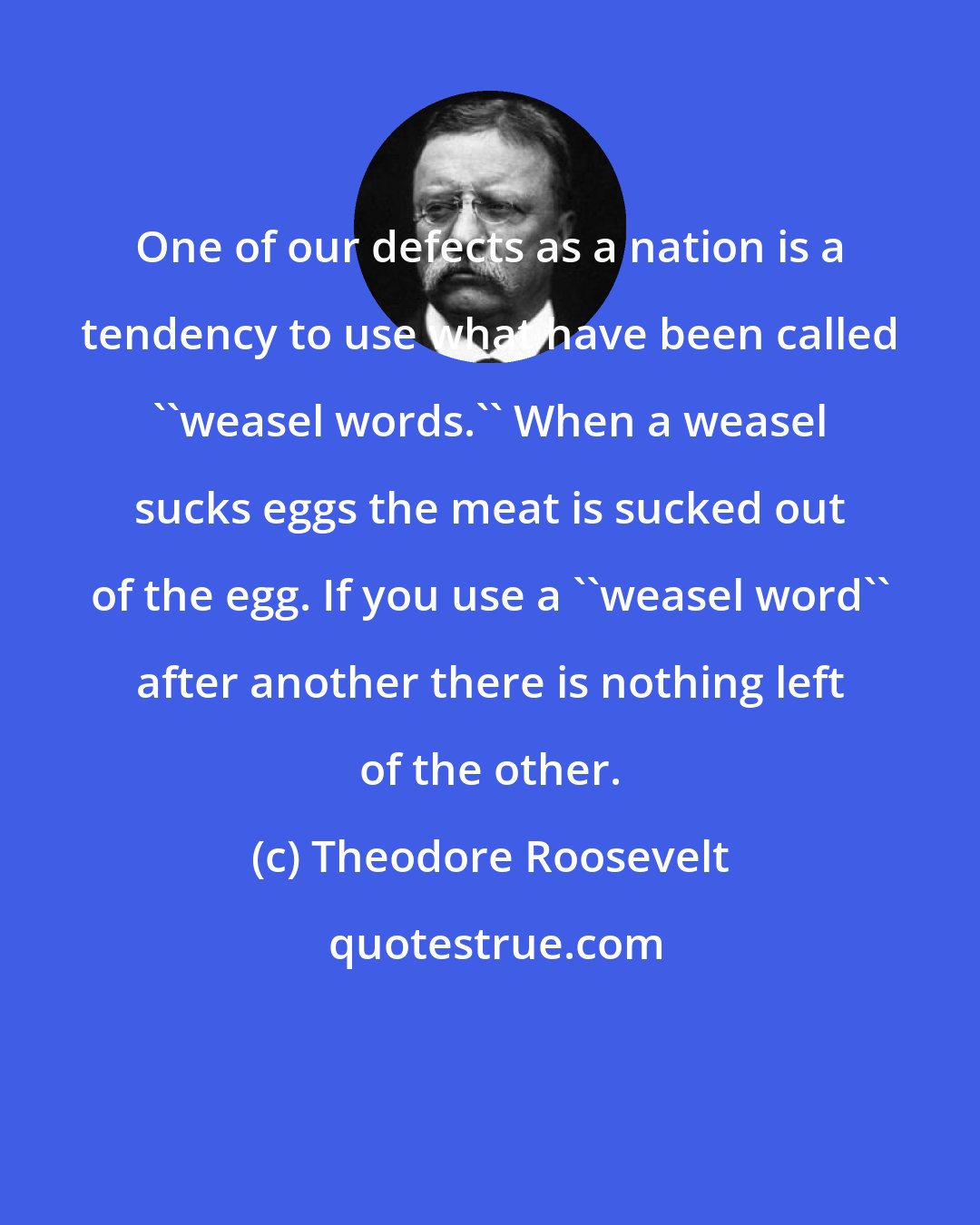 Theodore Roosevelt: One of our defects as a nation is a tendency to use what have been called ''weasel words.'' When a weasel sucks eggs the meat is sucked out of the egg. If you use a ''weasel word'' after another there is nothing left of the other.