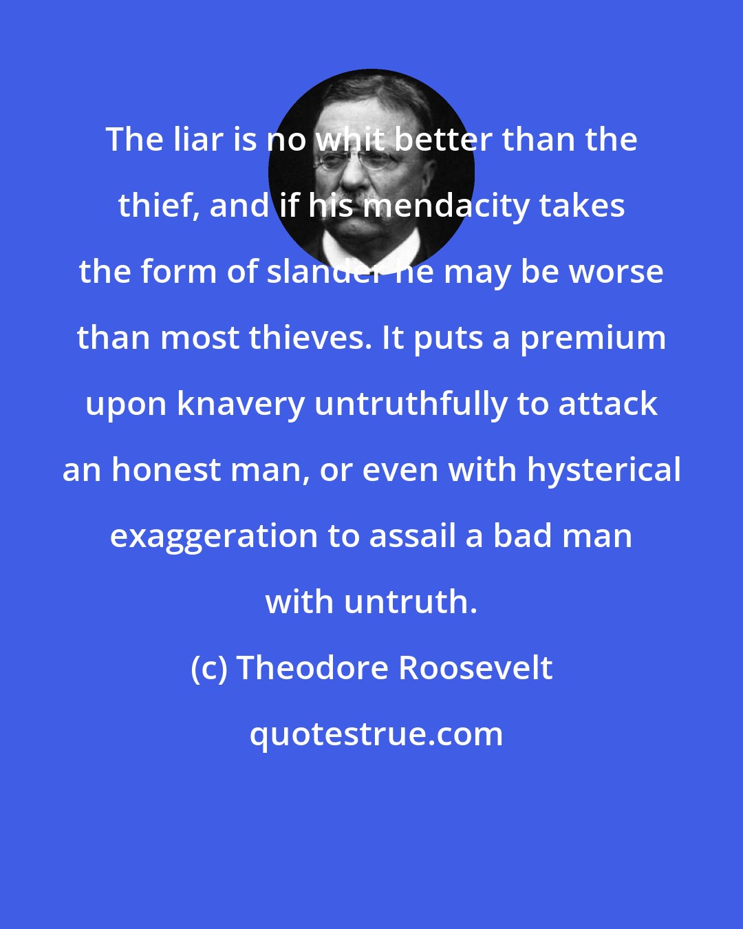 Theodore Roosevelt: The liar is no whit better than the thief, and if his mendacity takes the form of slander he may be worse than most thieves. It puts a premium upon knavery untruthfully to attack an honest man, or even with hysterical exaggeration to assail a bad man with untruth.