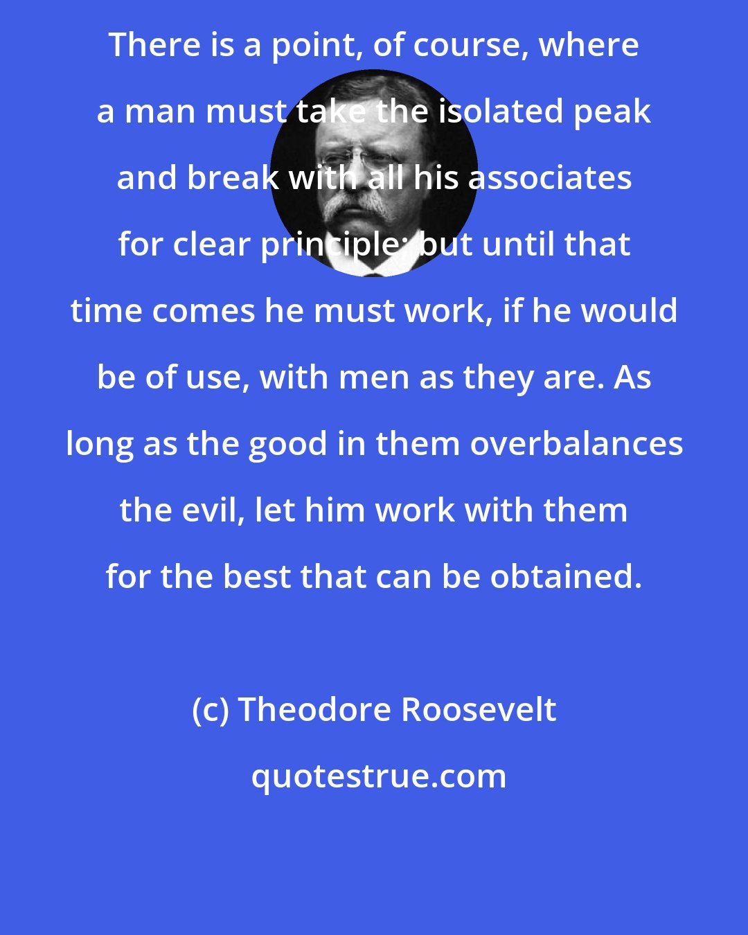 Theodore Roosevelt: There is a point, of course, where a man must take the isolated peak and break with all his associates for clear principle; but until that time comes he must work, if he would be of use, with men as they are. As long as the good in them overbalances the evil, let him work with them for the best that can be obtained.