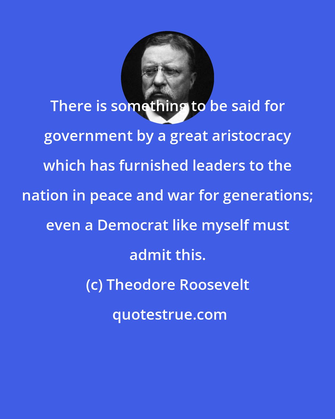 Theodore Roosevelt: There is something to be said for government by a great aristocracy which has furnished leaders to the nation in peace and war for generations; even a Democrat like myself must admit this.