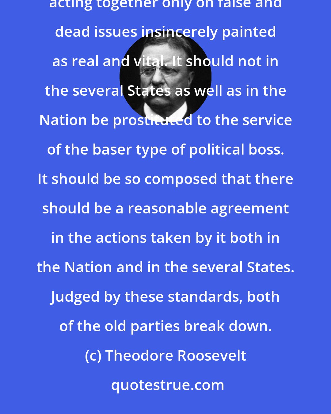 Theodore Roosevelt: A party should not contain utterly incongruous elements, radically divided on the real issues, and acting together only on false and dead issues insincerely painted as real and vital. It should not in the several States as well as in the Nation be prostituted to the service of the baser type of political boss. It should be so composed that there should be a reasonable agreement in the actions taken by it both in the Nation and in the several States. Judged by these standards, both of the old parties break down.