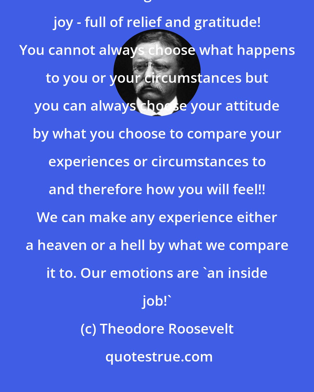 Theodore Roosevelt: Comparison with something that is better is the thief of joy. Comparison with something that is worse is a joy - full of relief and gratitude! You cannot always choose what happens to you or your circumstances but you can always choose your attitude by what you choose to compare your experiences or circumstances to and therefore how you will feel!! We can make any experience either a heaven or a hell by what we compare it to. Our emotions are 'an inside job!'