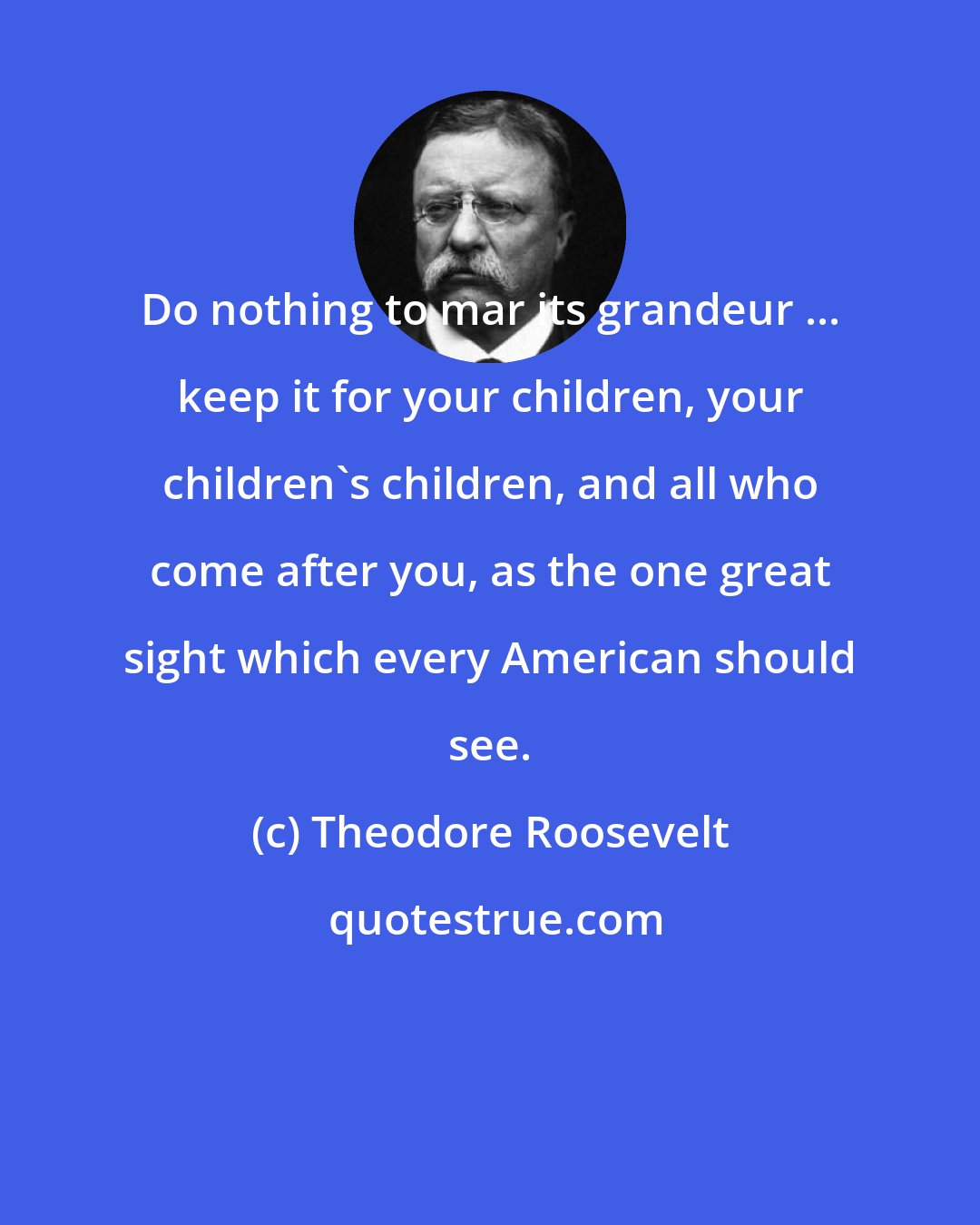 Theodore Roosevelt: Do nothing to mar its grandeur ... keep it for your children, your children's children, and all who come after you, as the one great sight which every American should see.