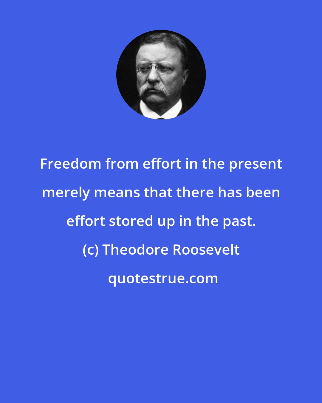 Theodore Roosevelt: Freedom from effort in the present merely means that there has been effort stored up in the past.