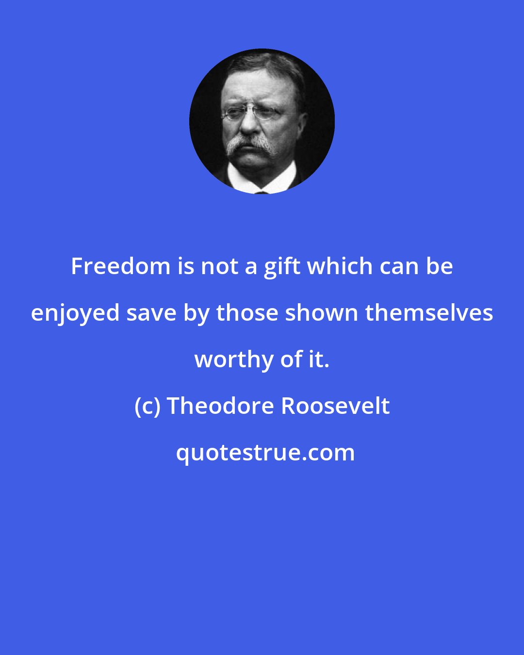 Theodore Roosevelt: Freedom is not a gift which can be enjoyed save by those shown themselves worthy of it.