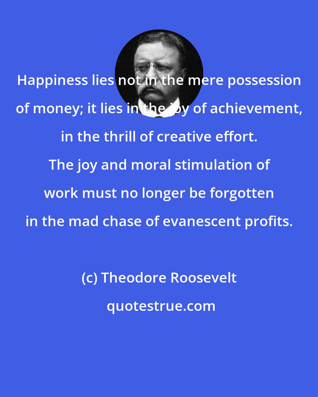 Theodore Roosevelt: Happiness lies not in the mere possession of money; it lies in the joy of achievement, in the thrill of creative effort. The joy and moral stimulation of work must no longer be forgotten in the mad chase of evanescent profits.