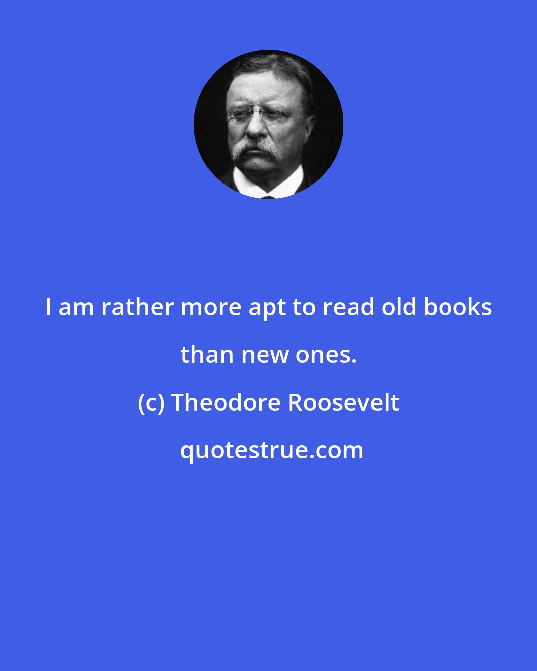 Theodore Roosevelt: I am rather more apt to read old books than new ones.