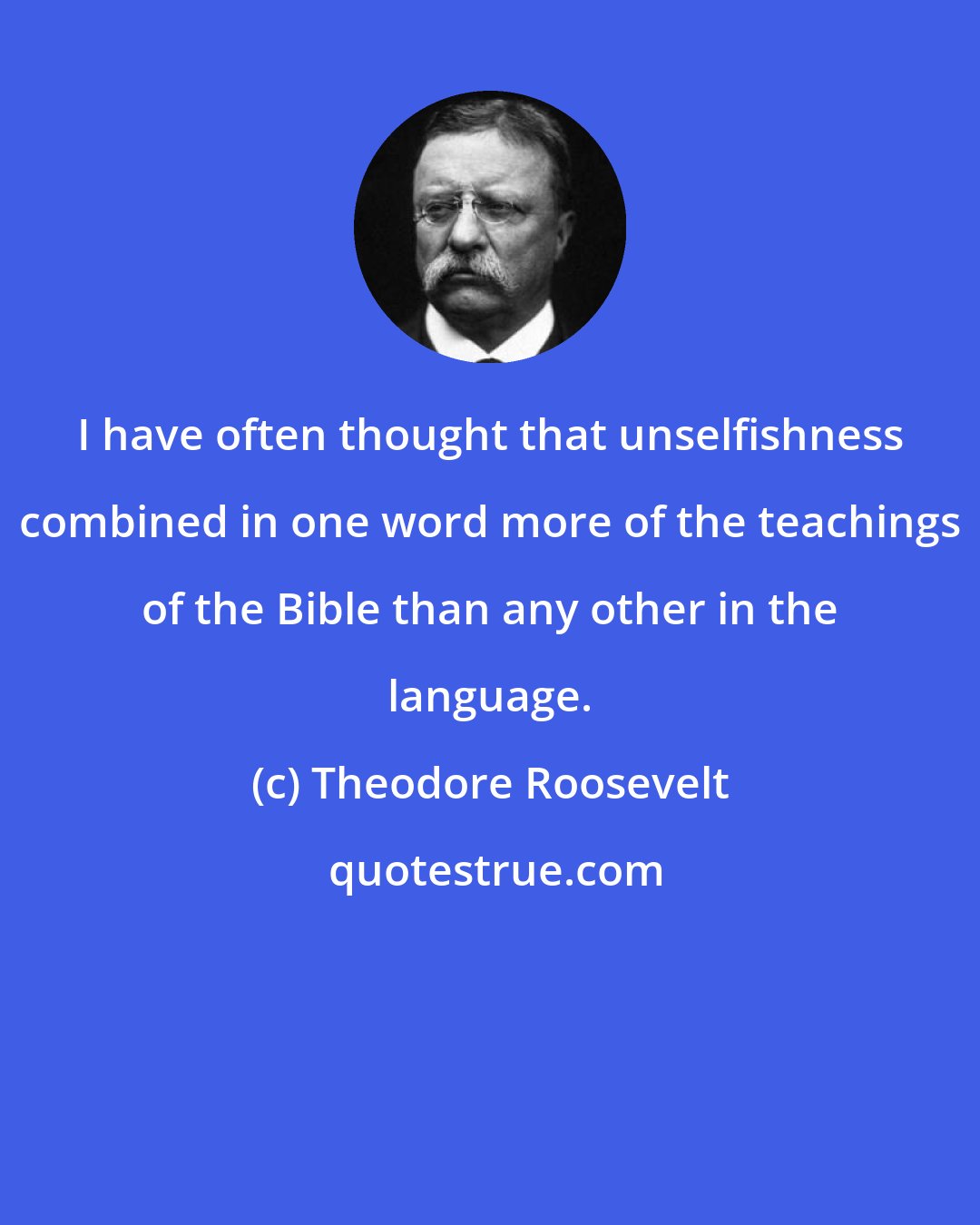 Theodore Roosevelt: I have often thought that unselfishness combined in one word more of the teachings of the Bible than any other in the language.