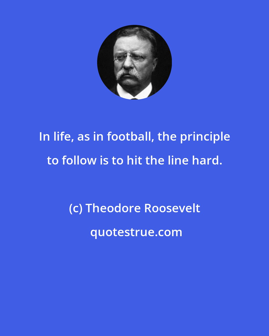 Theodore Roosevelt: In life, as in football, the principle to follow is to hit the line hard.