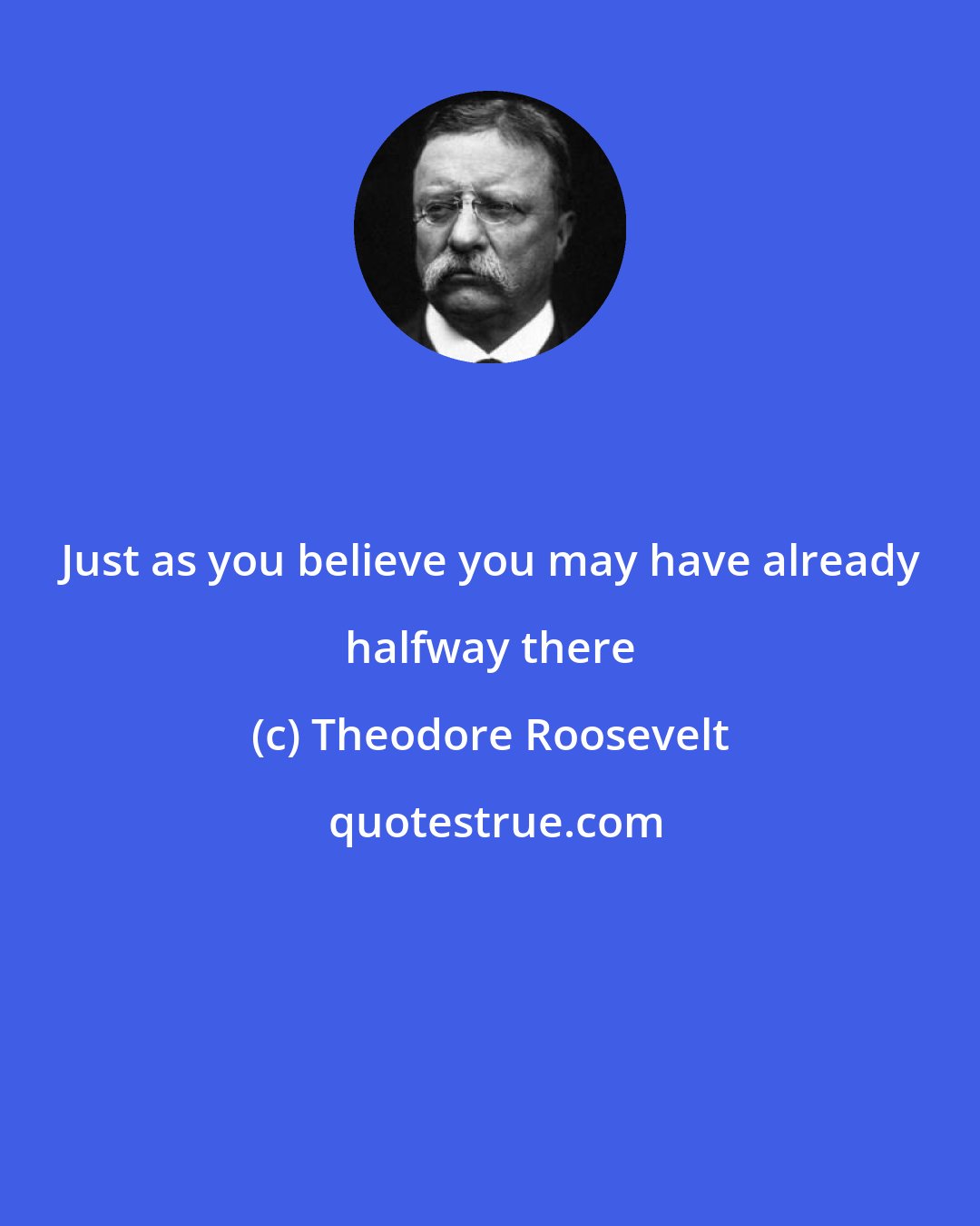 Theodore Roosevelt: Just as you believe you may have already halfway there