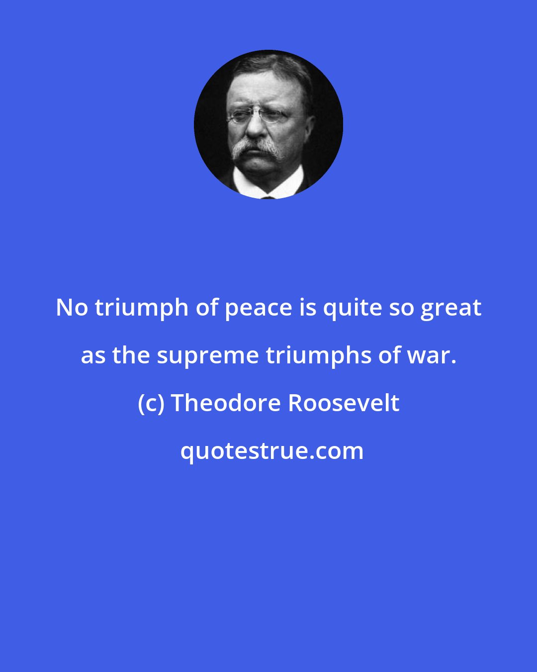 Theodore Roosevelt: No triumph of peace is quite so great as the supreme triumphs of war.