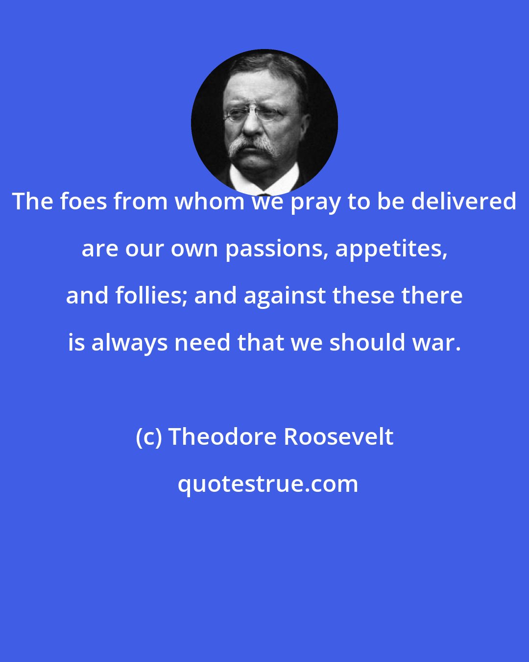 Theodore Roosevelt: The foes from whom we pray to be delivered are our own passions, appetites, and follies; and against these there is always need that we should war.