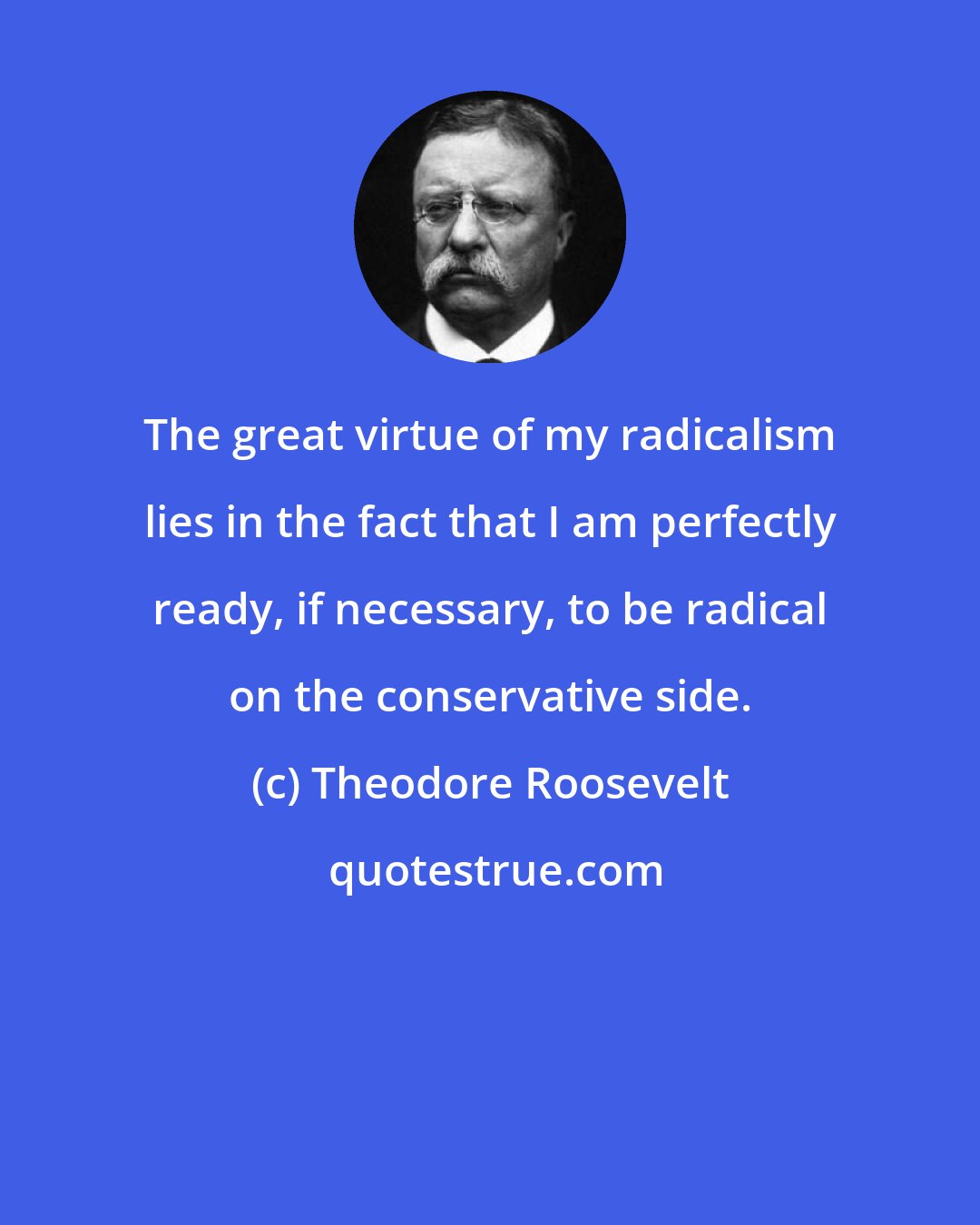 Theodore Roosevelt: The great virtue of my radicalism lies in the fact that I am perfectly ready, if necessary, to be radical on the conservative side.