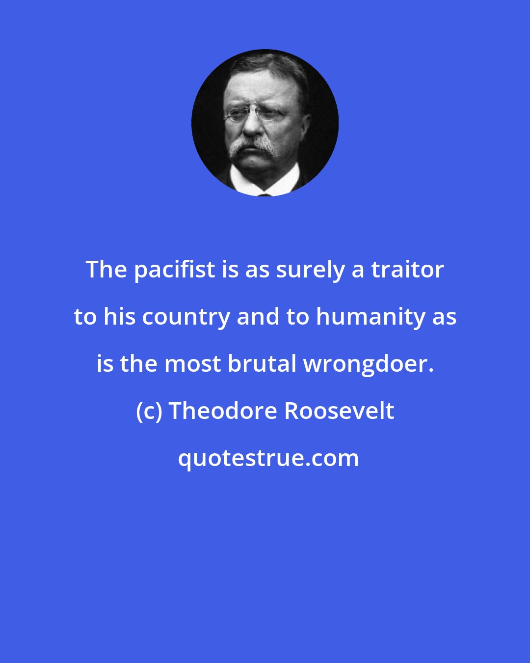 Theodore Roosevelt: The pacifist is as surely a traitor to his country and to humanity as is the most brutal wrongdoer.