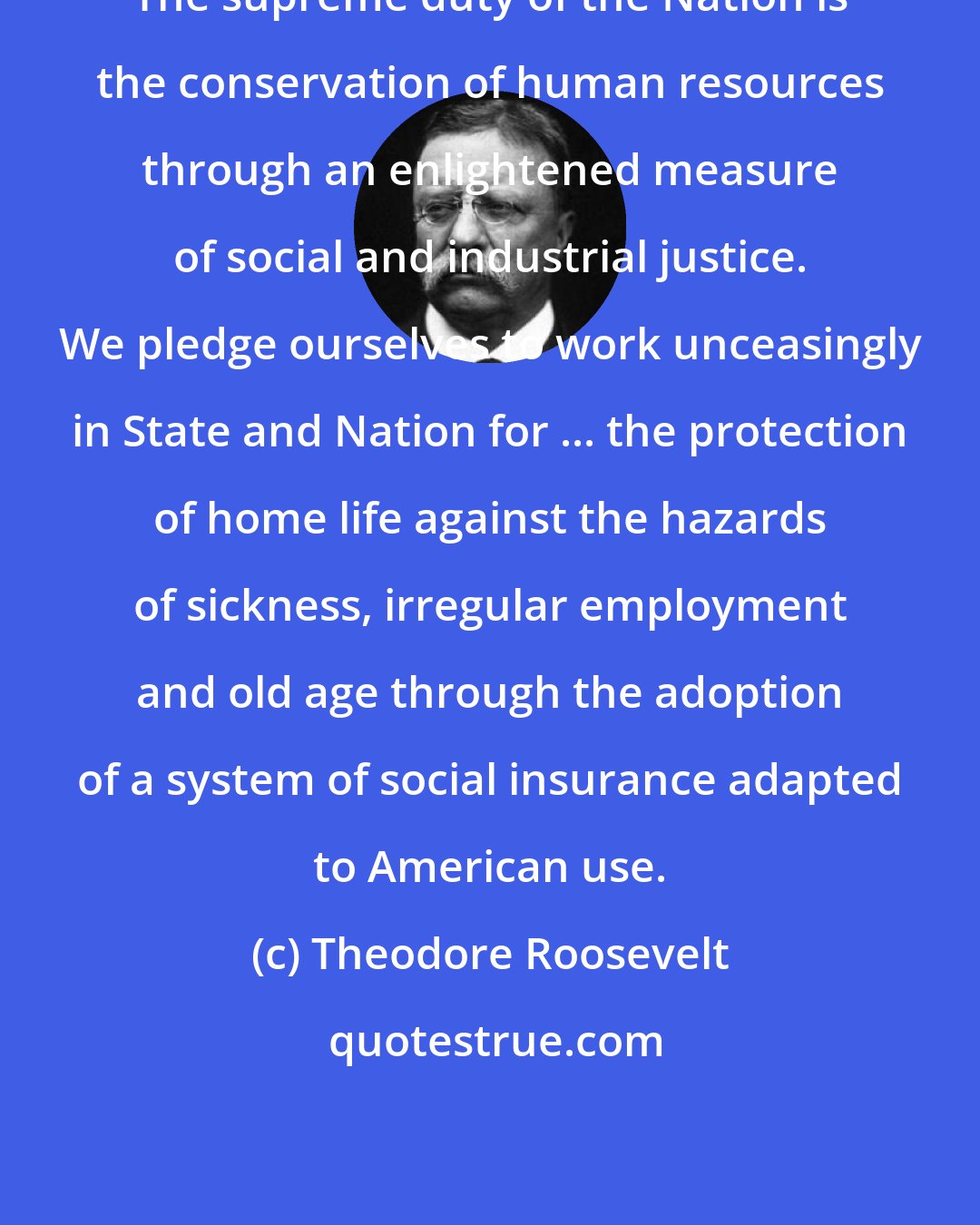Theodore Roosevelt: The supreme duty of the Nation is the conservation of human resources through an enlightened measure of social and industrial justice. We pledge ourselves to work unceasingly in State and Nation for ... the protection of home life against the hazards of sickness, irregular employment and old age through the adoption of a system of social insurance adapted to American use.