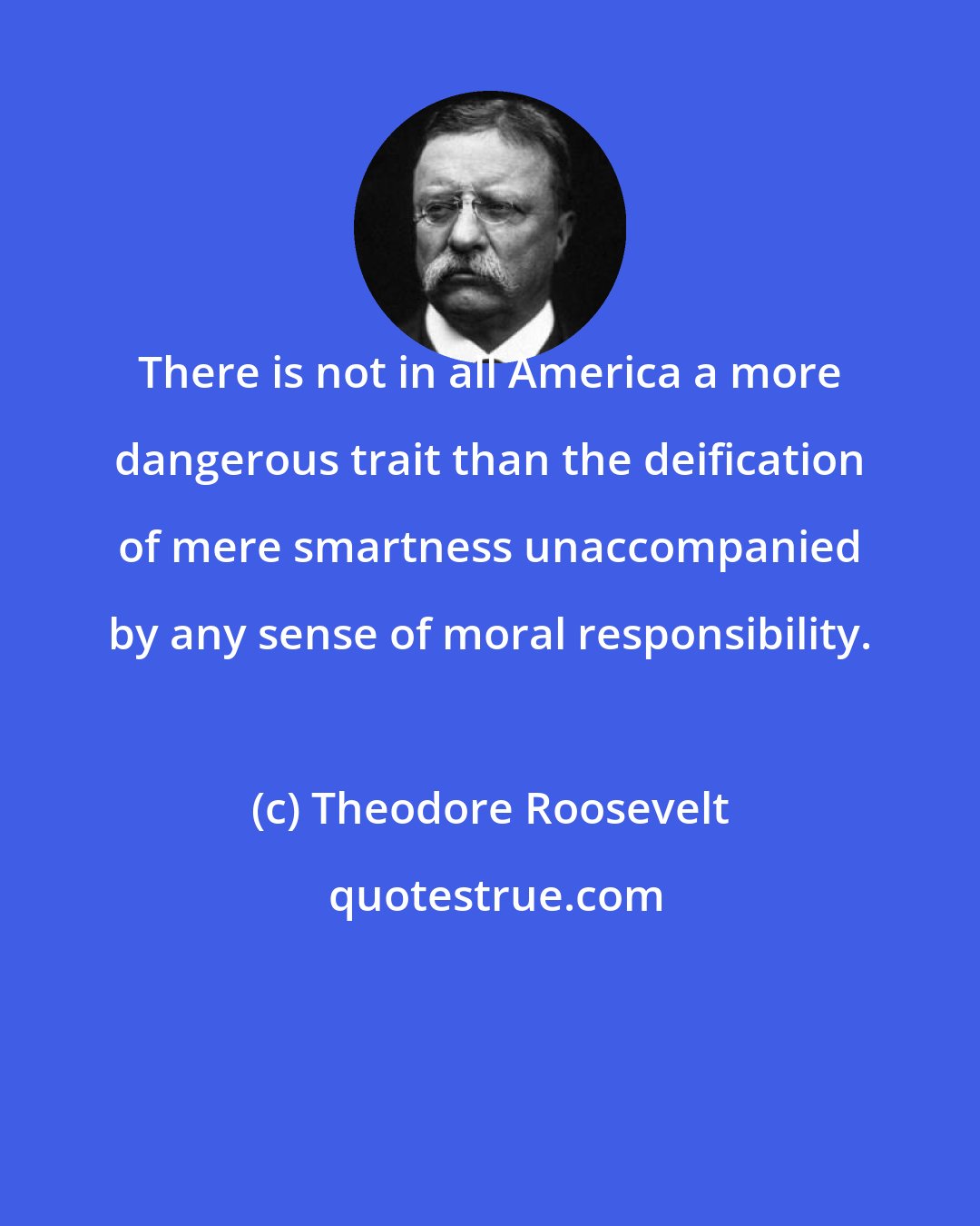Theodore Roosevelt: There is not in all America a more dangerous trait than the deification of mere smartness unaccompanied by any sense of moral responsibility.
