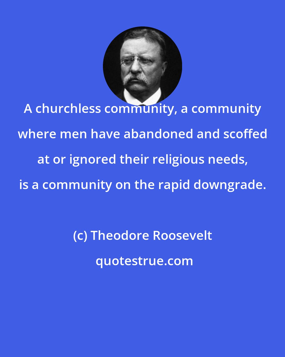 Theodore Roosevelt: A churchless community, a community where men have abandoned and scoffed at or ignored their religious needs, is a community on the rapid downgrade.