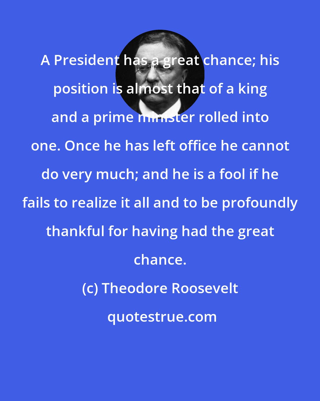 Theodore Roosevelt: A President has a great chance; his position is almost that of a king and a prime minister rolled into one. Once he has left office he cannot do very much; and he is a fool if he fails to realize it all and to be profoundly thankful for having had the great chance.