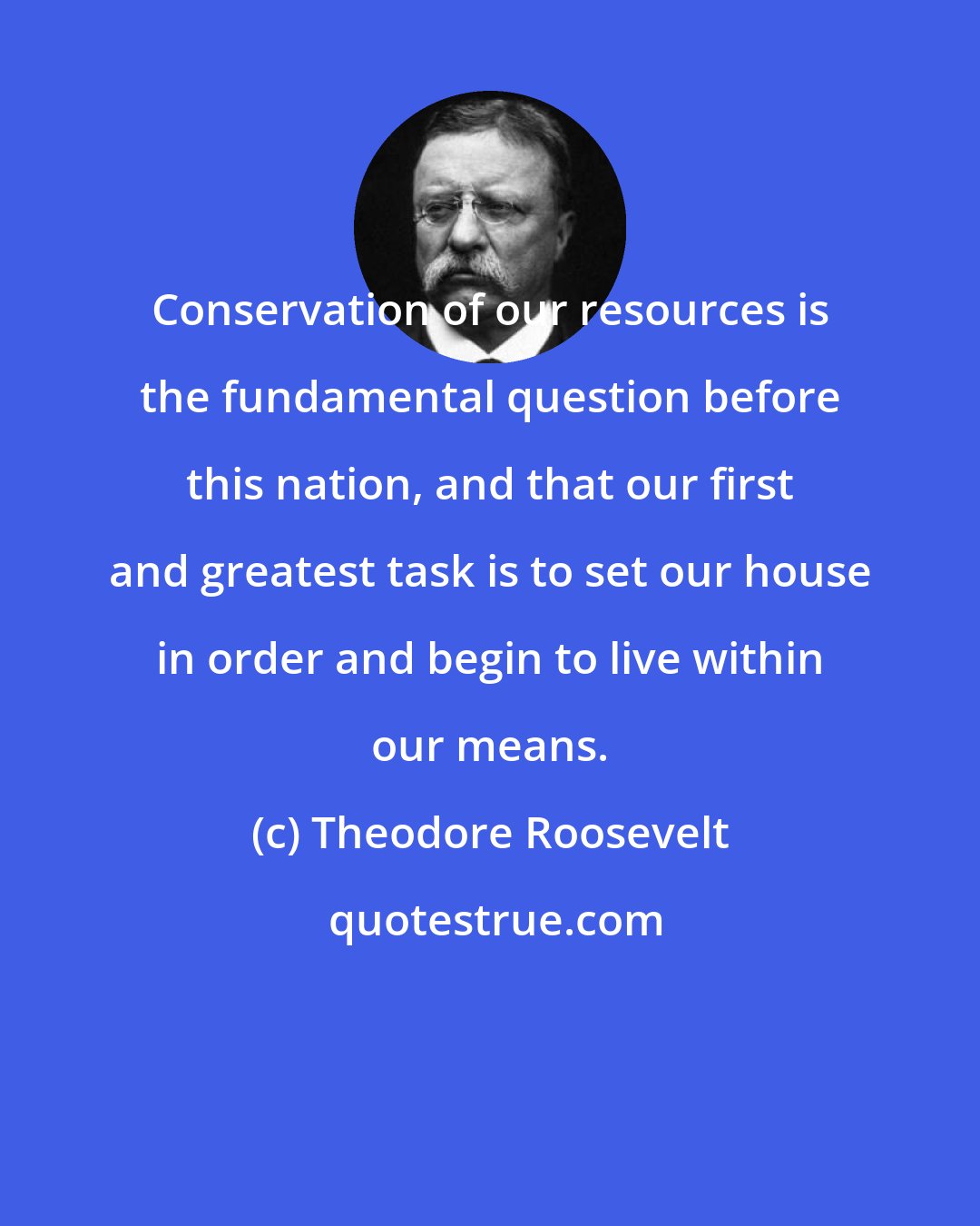 Theodore Roosevelt: Conservation of our resources is the fundamental question before this nation, and that our first and greatest task is to set our house in order and begin to live within our means.