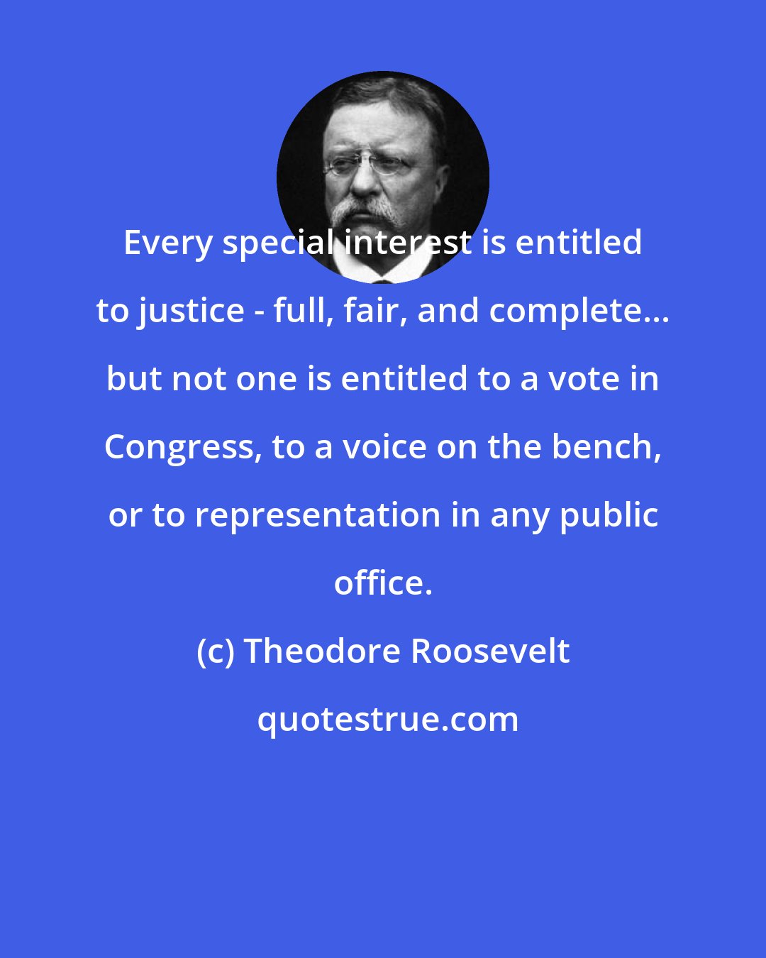 Theodore Roosevelt: Every special interest is entitled to justice - full, fair, and complete... but not one is entitled to a vote in Congress, to a voice on the bench, or to representation in any public office.