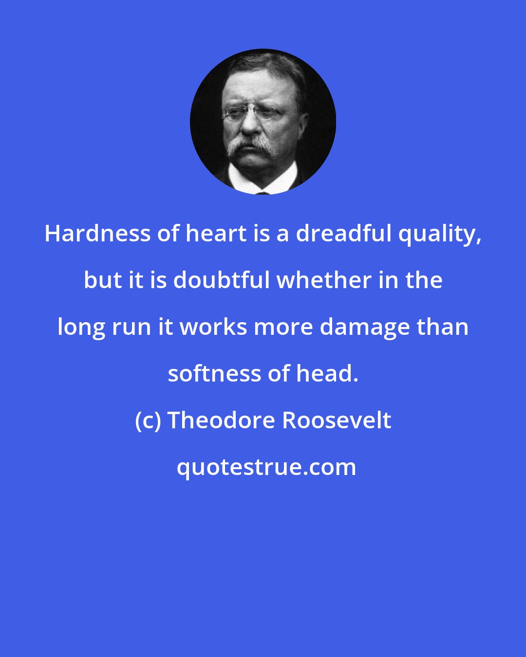 Theodore Roosevelt: Hardness of heart is a dreadful quality, but it is doubtful whether in the long run it works more damage than softness of head.