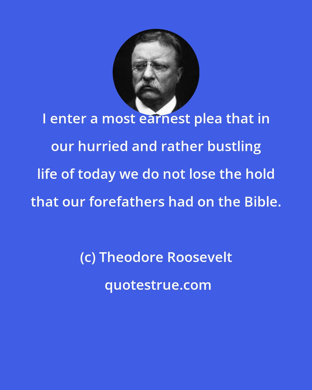 Theodore Roosevelt: I enter a most earnest plea that in our hurried and rather bustling life of today we do not lose the hold that our forefathers had on the Bible.