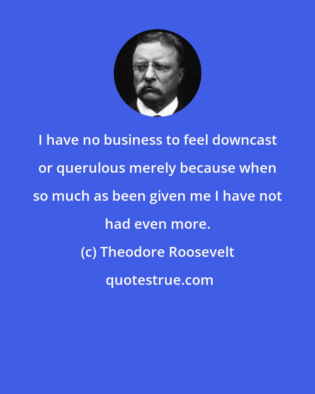 Theodore Roosevelt: I have no business to feel downcast or querulous merely because when so much as been given me I have not had even more.