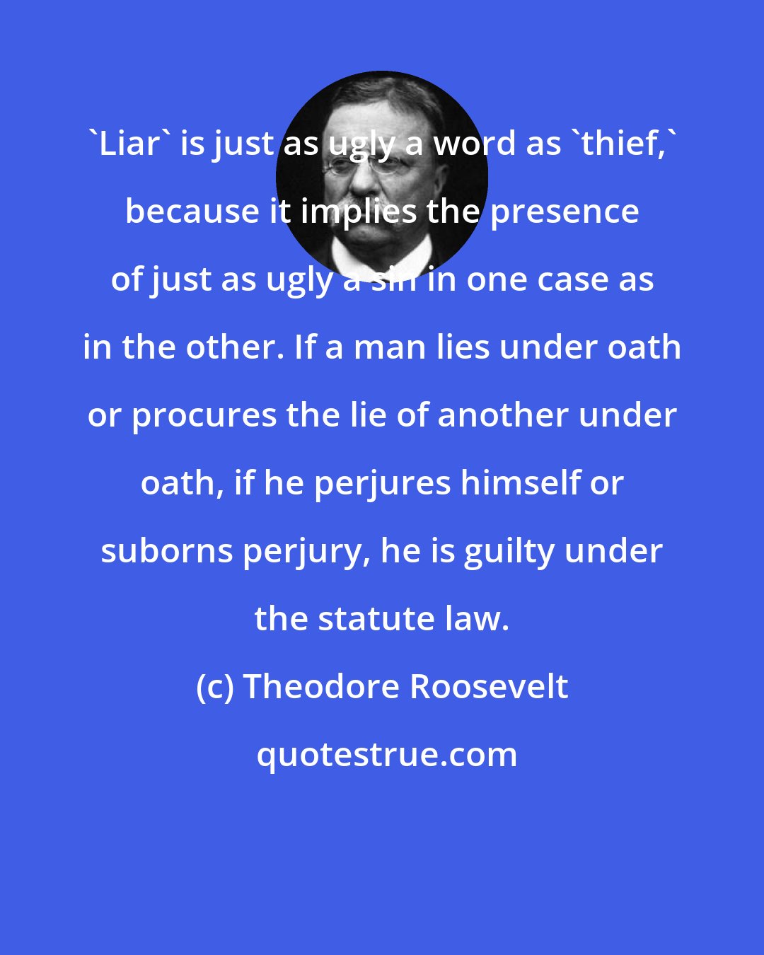 Theodore Roosevelt: 'Liar' is just as ugly a word as 'thief,' because it implies the presence of just as ugly a sin in one case as in the other. If a man lies under oath or procures the lie of another under oath, if he perjures himself or suborns perjury, he is guilty under the statute law.