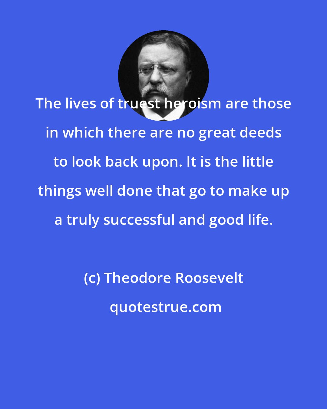 Theodore Roosevelt: The lives of truest heroism are those in which there are no great deeds to look back upon. It is the little things well done that go to make up a truly successful and good life.