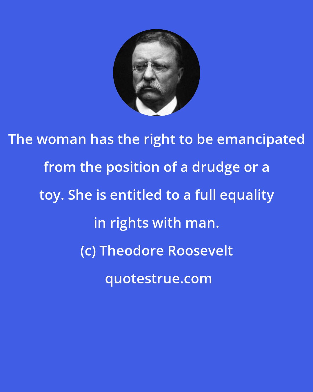 Theodore Roosevelt: The woman has the right to be emancipated from the position of a drudge or a toy. She is entitled to a full equality in rights with man.