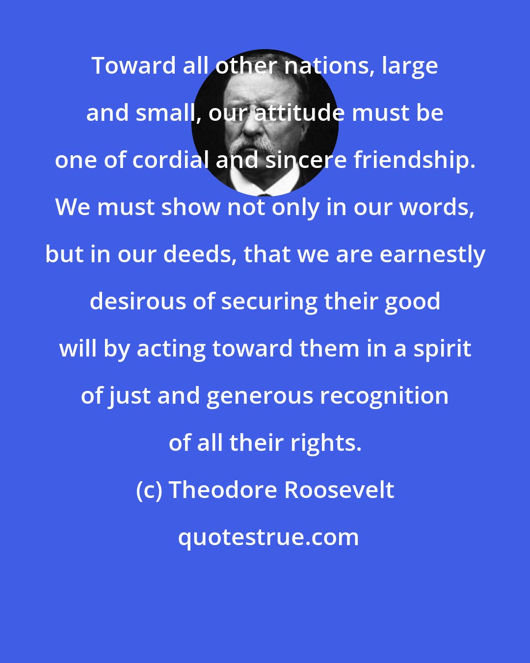 Theodore Roosevelt: Toward all other nations, large and small, our attitude must be one of cordial and sincere friendship. We must show not only in our words, but in our deeds, that we are earnestly desirous of securing their good will by acting toward them in a spirit of just and generous recognition of all their rights.