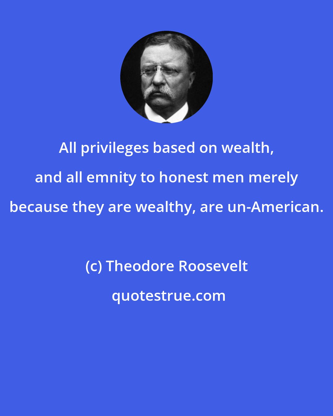 Theodore Roosevelt: All privileges based on wealth, and all emnity to honest men merely because they are wealthy, are un-American.