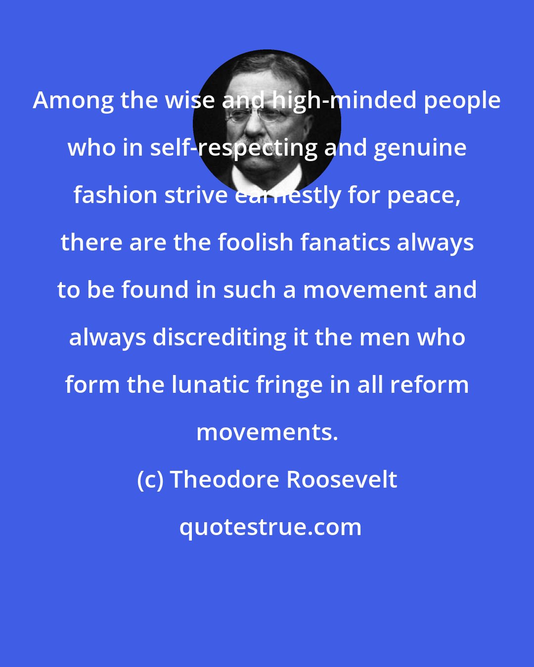 Theodore Roosevelt: Among the wise and high-minded people who in self-respecting and genuine fashion strive earnestly for peace, there are the foolish fanatics always to be found in such a movement and always discrediting it the men who form the lunatic fringe in all reform movements.