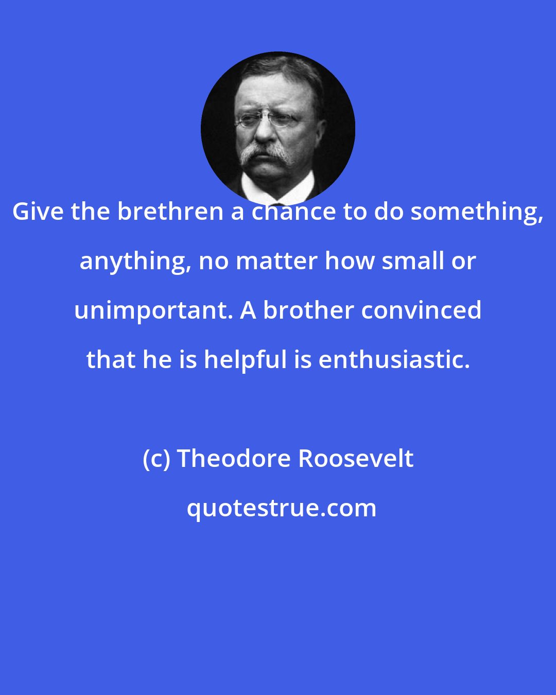 Theodore Roosevelt: Give the brethren a chance to do something, anything, no matter how small or unimportant. A brother convinced that he is helpful is enthusiastic.