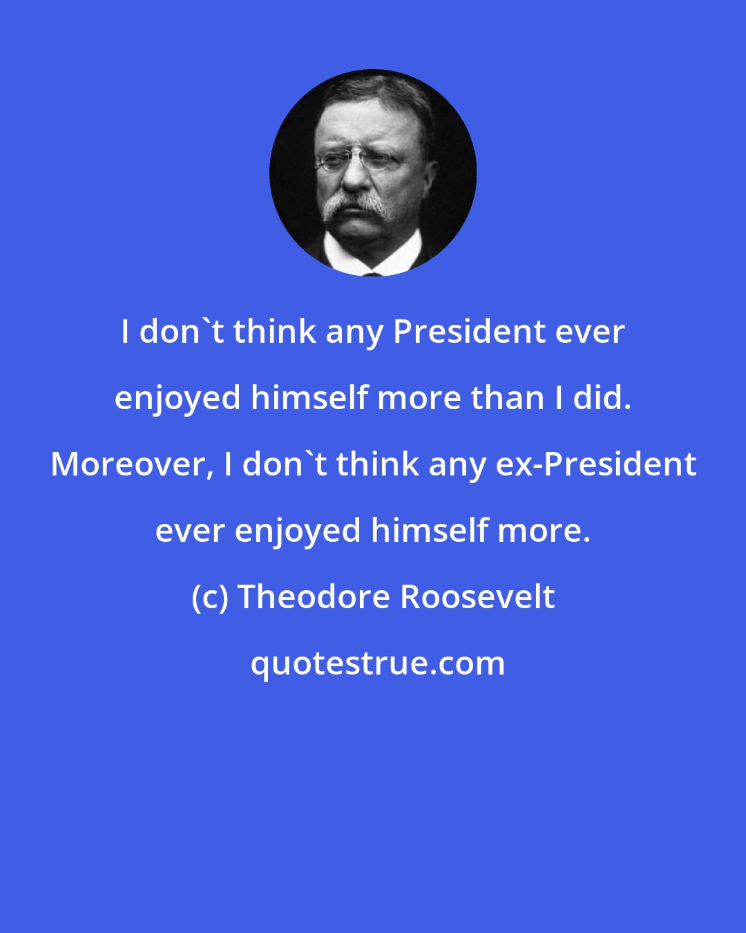 Theodore Roosevelt: I don't think any President ever enjoyed himself more than I did. Moreover, I don't think any ex-President ever enjoyed himself more.