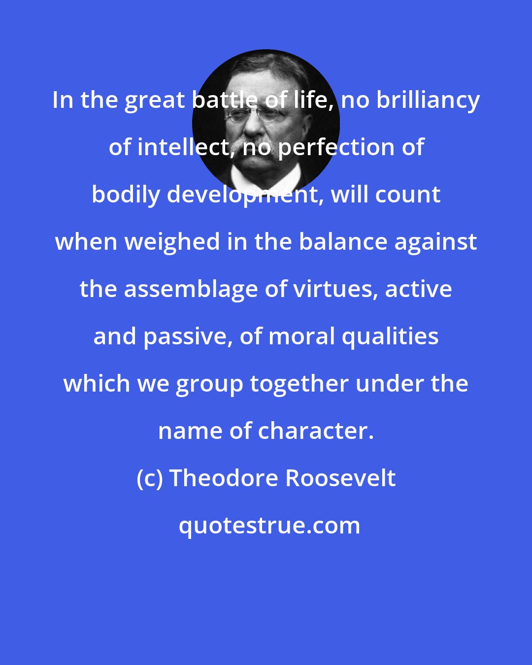 Theodore Roosevelt: In the great battle of life, no brilliancy of intellect, no perfection of bodily development, will count when weighed in the balance against the assemblage of virtues, active and passive, of moral qualities which we group together under the name of character.