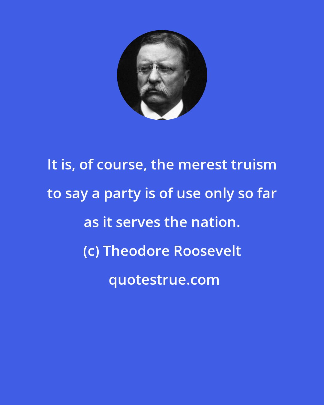 Theodore Roosevelt: It is, of course, the merest truism to say a party is of use only so far as it serves the nation.