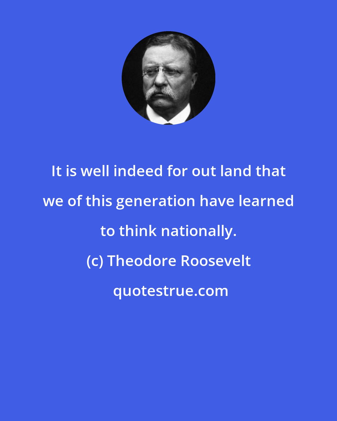 Theodore Roosevelt: It is well indeed for out land that we of this generation have learned to think nationally.