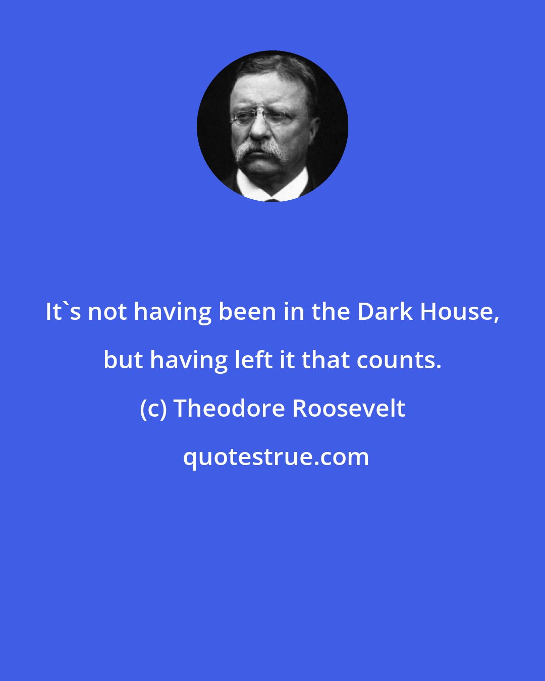 Theodore Roosevelt: It's not having been in the Dark House, but having left it that counts.