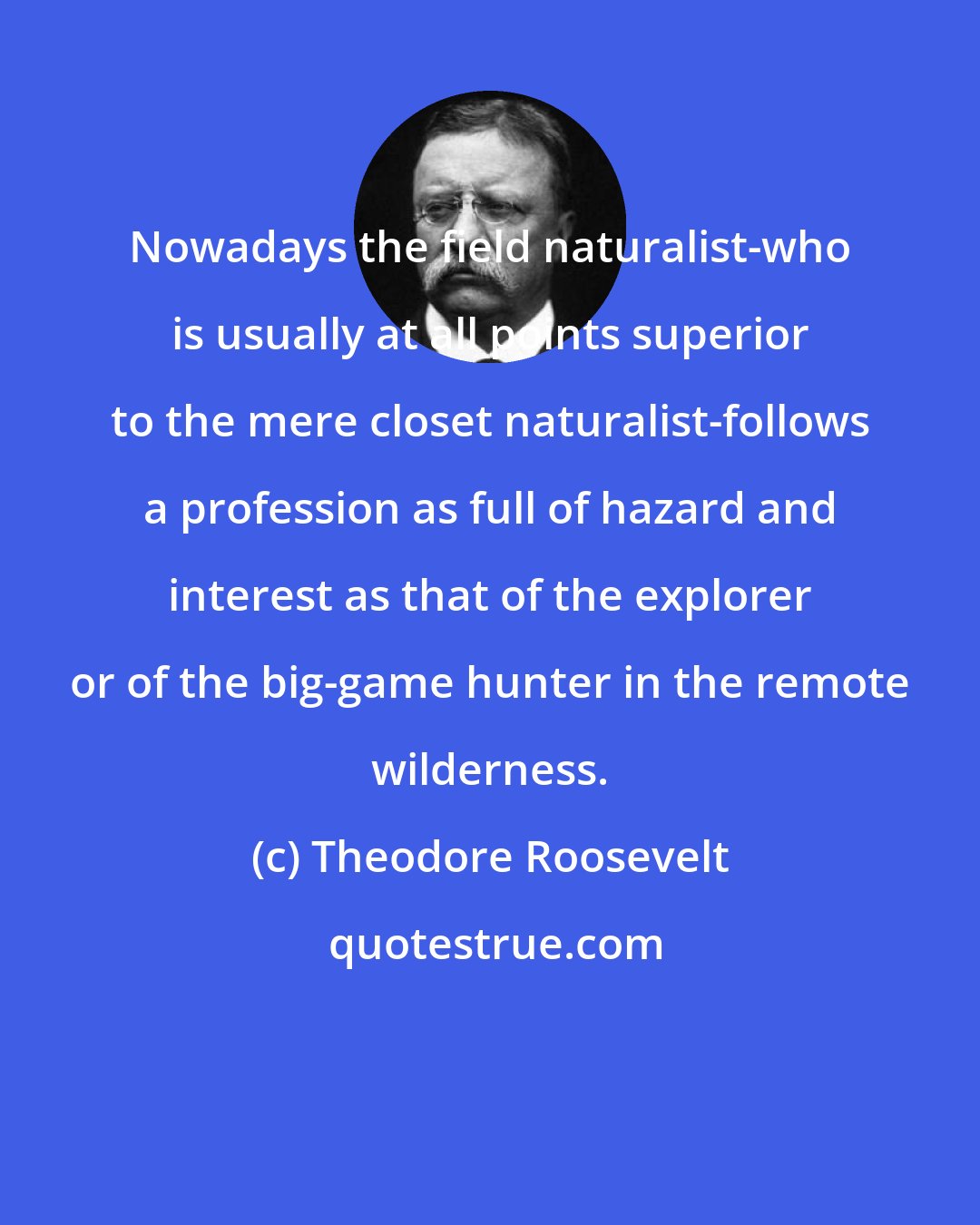 Theodore Roosevelt: Nowadays the field naturalist-who is usually at all points superior to the mere closet naturalist-follows a profession as full of hazard and interest as that of the explorer or of the big-game hunter in the remote wilderness.