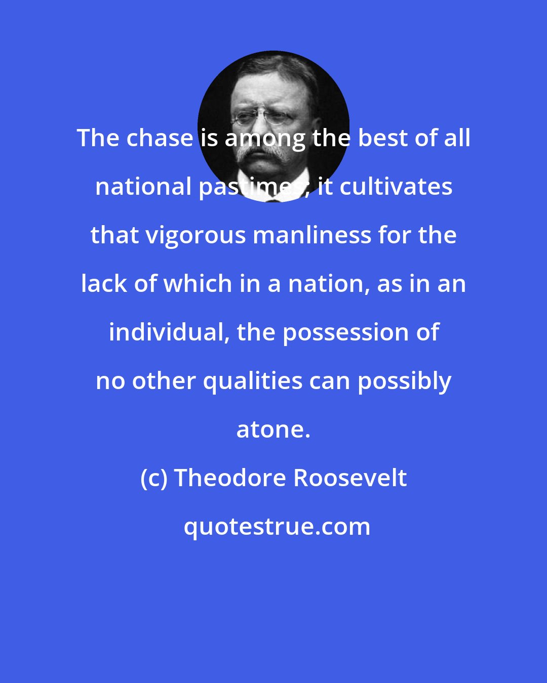 Theodore Roosevelt: The chase is among the best of all national pastimes; it cultivates that vigorous manliness for the lack of which in a nation, as in an individual, the possession of no other qualities can possibly atone.