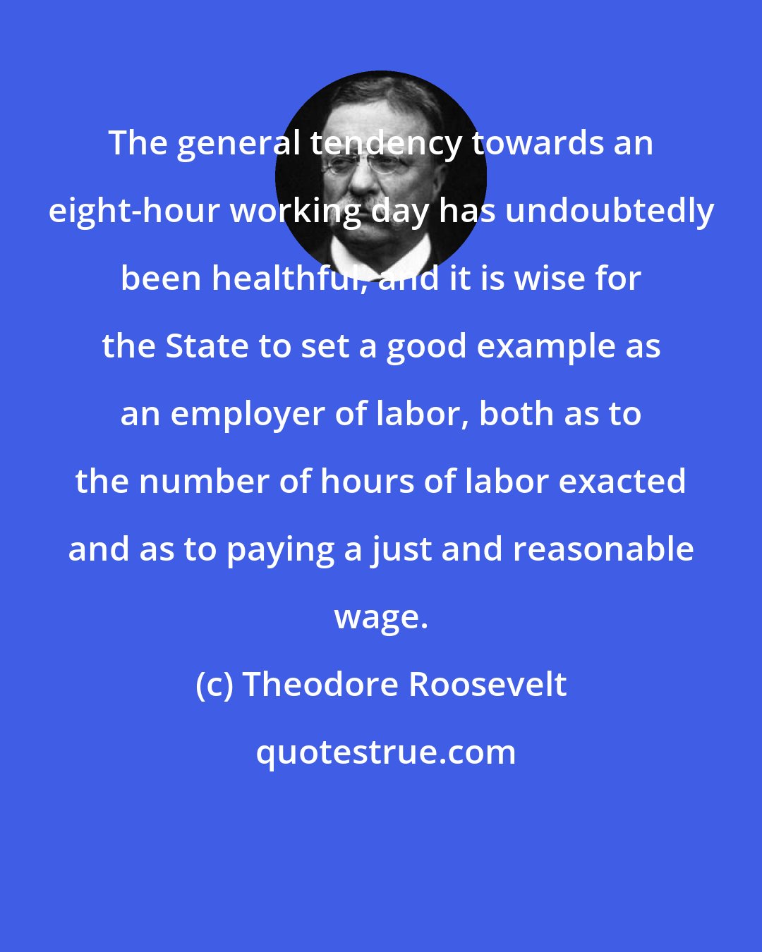Theodore Roosevelt: The general tendency towards an eight-hour working day has undoubtedly been healthful, and it is wise for the State to set a good example as an employer of labor, both as to the number of hours of labor exacted and as to paying a just and reasonable wage.
