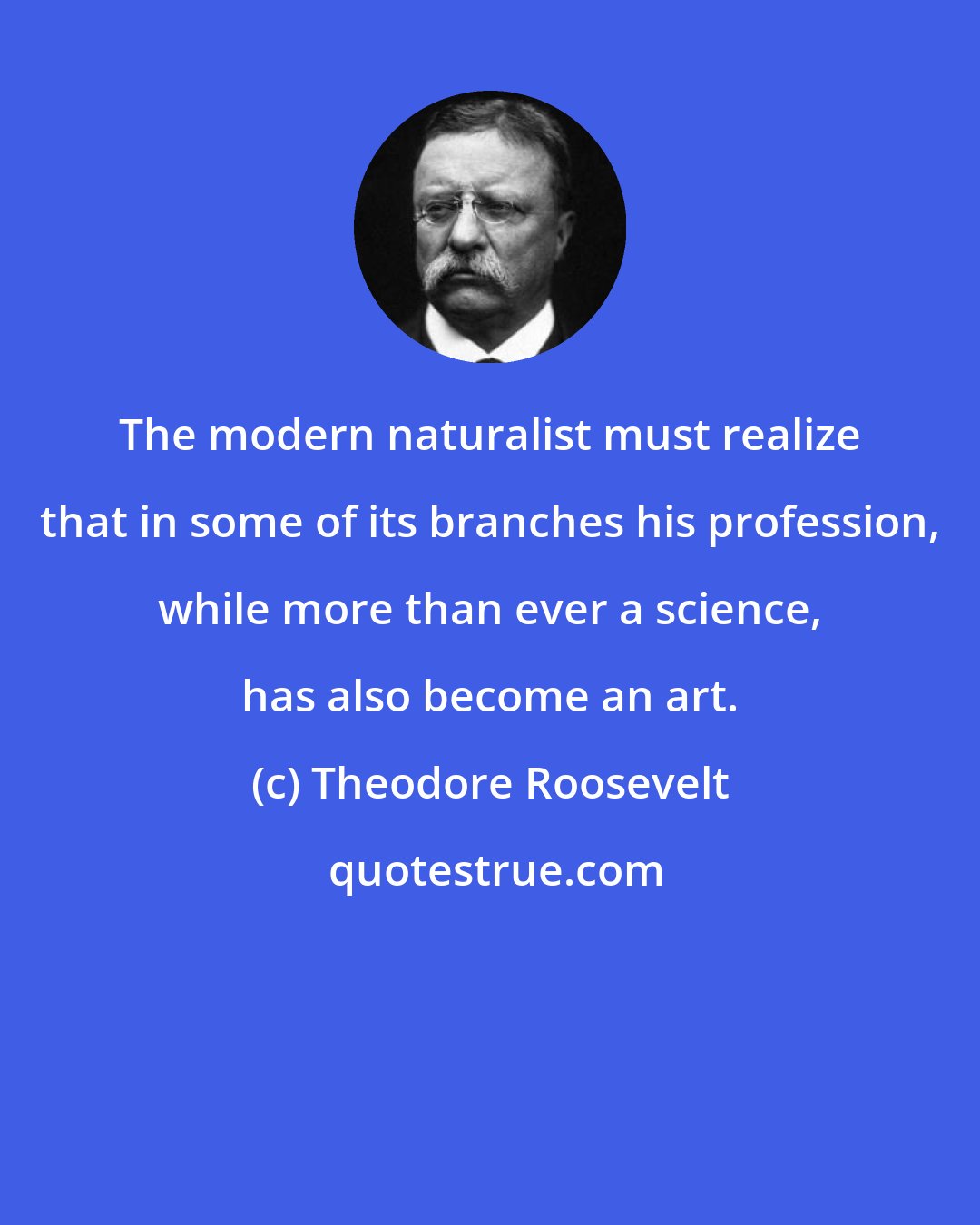 Theodore Roosevelt: The modern naturalist must realize that in some of its branches his profession, while more than ever a science, has also become an art.