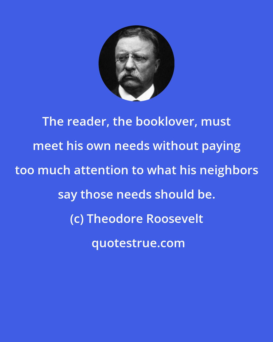 Theodore Roosevelt: The reader, the booklover, must meet his own needs without paying too much attention to what his neighbors say those needs should be.