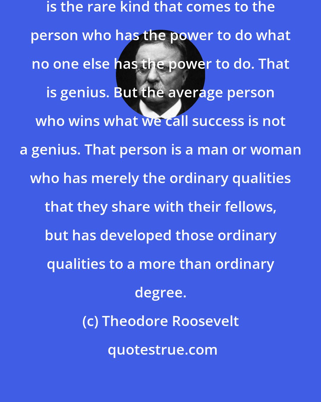 Theodore Roosevelt: There are two kinds of success. One is the rare kind that comes to the person who has the power to do what no one else has the power to do. That is genius. But the average person who wins what we call success is not a genius. That person is a man or woman who has merely the ordinary qualities that they share with their fellows, but has developed those ordinary qualities to a more than ordinary degree.