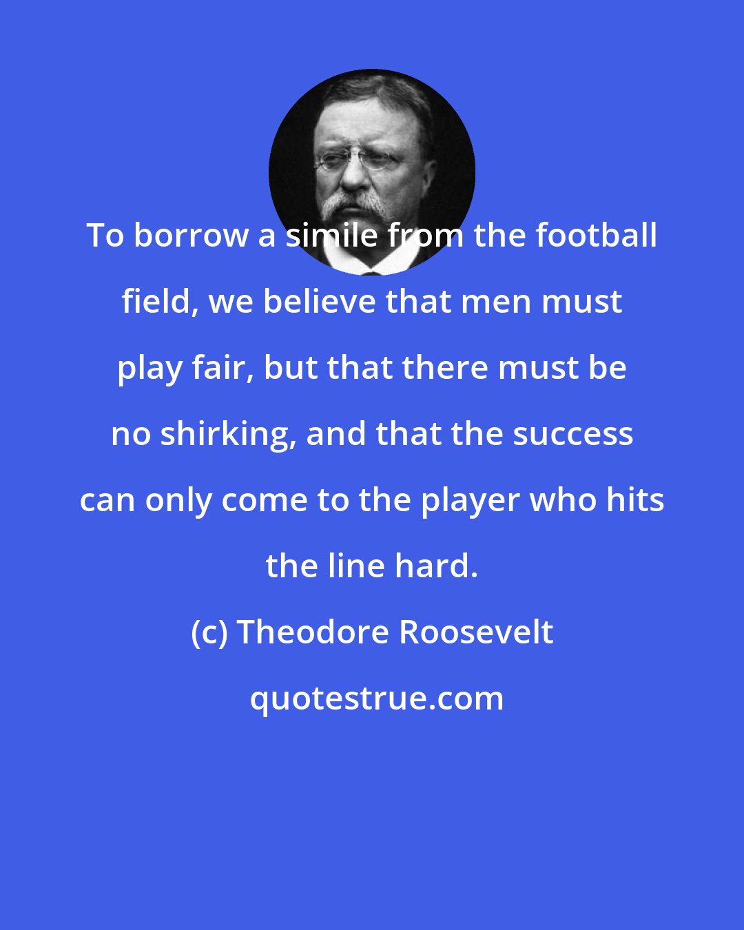 Theodore Roosevelt: To borrow a simile from the football field, we believe that men must play fair, but that there must be no shirking, and that the success can only come to the player who hits the line hard.